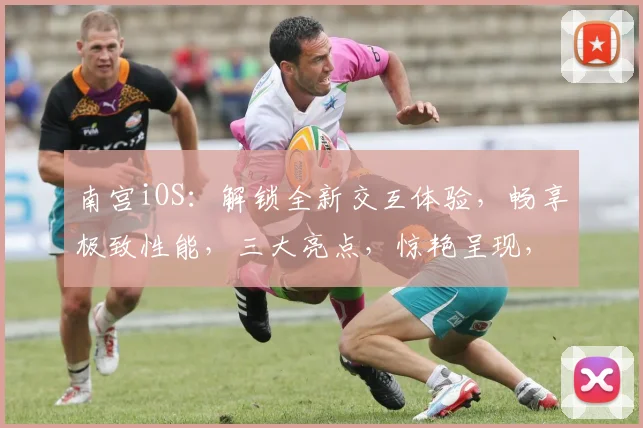 南宫iOS：解锁全新交互体验，畅享极致性能，三大亮点，惊艳呈现，不容错过