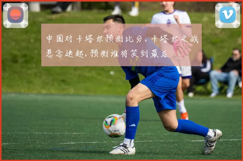 中国对卡塔尔预测比分,卡塔尔之战悬念迭起,预测谁将笑到最后