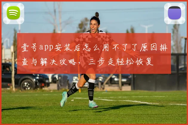 壹号app安装后怎么用不了了原因排查与解决攻略，三步走轻松恢复
