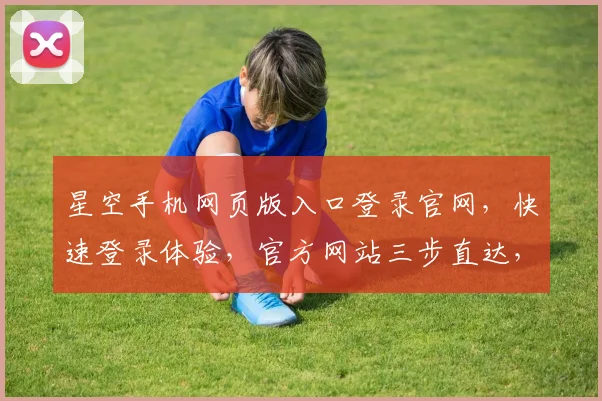 星空手机网页版入口登录官网，快速登录体验，官方网站三步直达，一站式服务体验