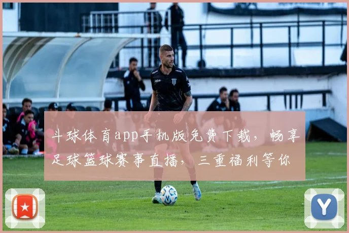 斗球体育app手机版免费下载，畅享足球篮球赛事直播，三重福利等你来拿，独家资讯一网打尽